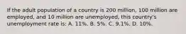 If the adult population of a country is 200 million, 100 million are employed, and 10 million are unemployed, this country's unemployment rate is: A. 11%. B. 5%. C. 9.1%. D. 10%.