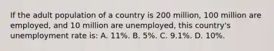 If the adult population of a country is 200 million, 100 million are employed, and 10 million are unemployed, this country's unemployment rate is: A. 11%. B. 5%. C. 9.1%. D. 10%.