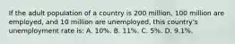 If the adult population of a country is 200 million, 100 million are employed, and 10 million are unemployed, this country's unemployment rate is: A. 10%. B. 11%. C. 5%. D. 9.1%.