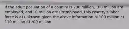 If the adult population of a country is 200 million, 100 million are employed, and 10 million are unemployed, this country's labor force is a) unknown given the above information b) 100 million c) 110 million d) 200 million