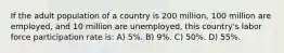 If the adult population of a country is 200 million, 100 million are employed, and 10 million are unemployed, this country's labor force participation rate is: A) 5%. B) 9%. C) 50%. D) 55%.