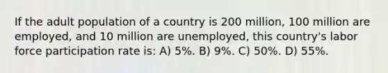 If the adult population of a country is 200 million, 100 million are employed, and 10 million are unemployed, this country's labor force participation rate is: A) 5%. B) 9%. C) 50%. D) 55%.