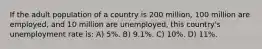 If the adult population of a country is 200 million, 100 million are employed, and 10 million are unemployed, this country's unemployment rate is: A) 5%. B) 9.1%. C) 10%. D) 11%.