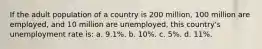 If the adult population of a country is 200 million, 100 million are employed, and 10 million are unemployed, this country's unemployment rate is: a. 9.1%. b. 10%. c. 5%. d. 11%.