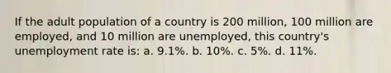 If the adult population of a country is 200 million, 100 million are employed, and 10 million are unemployed, this country's unemployment rate is: a. 9.1%. b. 10%. c. 5%. d. 11%.