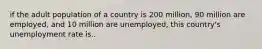 if the adult population of a country is 200 million, 90 million are employed, and 10 million are unemployed, this country's unemployment rate is..