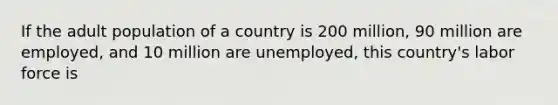 If the adult population of a country is 200 million, 90 million are employed, and 10 million are unemployed, this country's labor force is