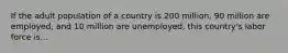 If the adult population of a country is 200 million, 90 million are employed, and 10 million are unemployed, this country's labor force is...