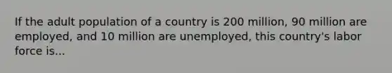 If the adult population of a country is 200 million, 90 million are employed, and 10 million are unemployed, this country's labor force is...