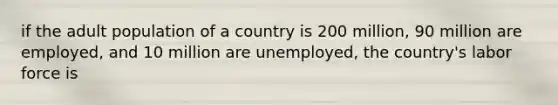 if the adult population of a country is 200 million, 90 million are employed, and 10 million are unemployed, the country's labor force is