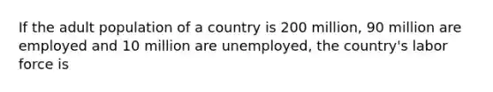 If the adult population of a country is 200 million, 90 million are employed and 10 million are unemployed, the country's labor force is