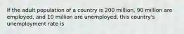 If the adult population of a country is 200 million, 90 million are employed, and 10 million are unemployed, this country's unemployment rate is