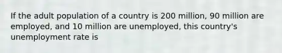 If the adult population of a country is 200 million, 90 million are employed, and 10 million are unemployed, this country's unemployment rate is