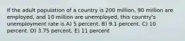 If the adult population of a country is 200 million, 90 million are employed, and 10 million are unemployed, this country's unemployment rate is A) 5 percent. B) 9.1 percent. C) 10 percent. D) 3.75 percent. E) 11 percent