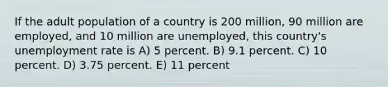 If the adult population of a country is 200 million, 90 million are employed, and 10 million are unemployed, this country's unemployment rate is A) 5 percent. B) 9.1 percent. C) 10 percent. D) 3.75 percent. E) 11 percent