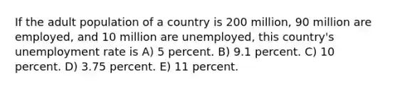 If the adult population of a country is 200 million, 90 million are employed, and 10 million are unemployed, this country's unemployment rate is A) 5 percent. B) 9.1 percent. C) 10 percent. D) 3.75 percent. E) 11 percent.