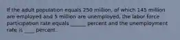 If the adult population equals 250 million, of which 145 million are employed and 5 million are unemployed, the labor force participation rate equals ______ percent and the unemployment rate is ____ percent.