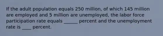 If the adult population equals 250 million, of which 145 million are employed and 5 million are unemployed, the labor force participation rate equals ______ percent and the unemployment rate is ____ percent.