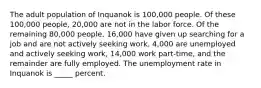 The adult population of Inquanok is 100,000 people. Of these 100,000 people, 20,000 are not in the labor force. Of the remaining 80,000 people, 16,000 have given up searching for a job and are not actively seeking work, 4,000 are unemployed and actively seeking work, 14,000 work part-time, and the remainder are fully employed. The unemployment rate in Inquanok is _____ percent.