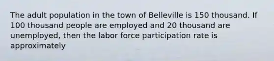 The adult population in the town of Belleville is 150 thousand. If 100 thousand people are employed and 20 thousand are unemployed, then the labor force participation rate is approximately