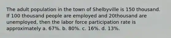 The adult population in the town of Shelbyville is 150 thousand. If 100 thousand people are employed and 20thousand are unemployed, then the labor force participation rate is approximately a. 67%. b. 80%. c. 16%. d. 13%.