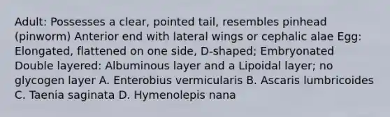 Adult: Possesses a clear, pointed tail, resembles pinhead (pinworm) Anterior end with lateral wings or cephalic alae Egg: Elongated, flattened on one side, D-shaped; Embryonated Double layered: Albuminous layer and a Lipoidal layer; no glycogen layer A. Enterobius vermicularis B. Ascaris lumbricoides C. Taenia saginata D. Hymenolepis nana