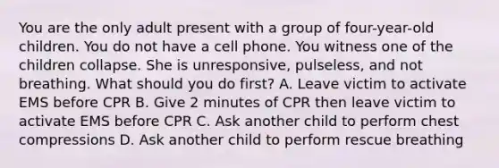 You are the only adult present with a group of four-year-old children. You do not have a cell phone. You witness one of the children collapse. She is unresponsive, pulseless, and not breathing. What should you do first? A. Leave victim to activate EMS before CPR B. Give 2 minutes of CPR then leave victim to activate EMS before CPR C. Ask another child to perform chest compressions D. Ask another child to perform rescue breathing