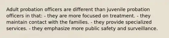 Adult probation officers are different than juvenile probation officers in that: - they are more focused on treatment. - they maintain contact with the families. - they provide specialized services. - they emphasize more public safety and surveillance.