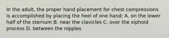 In the adult, the proper hand placement for chest compressions is accomplished by placing the heel of one hand: A. on the lower half of the sternum B. near the clavicles C. over the xiphoid process D. between the nipples