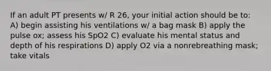 If an adult PT presents w/ R 26, your initial action should be to: A) begin assisting his ventilations w/ a bag mask B) apply the pulse ox; assess his SpO2 C) evaluate his mental status and depth of his respirations D) apply O2 via a nonrebreathing mask; take vitals