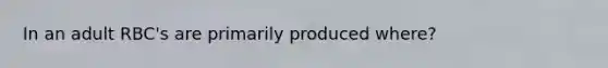 In an adult RBC's are primarily produced where?