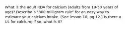 What is the adult RDA for calcium (adults from 19-50 years of age)? Describe a "300 milligram rule" for an easy way to estimate your calcium intake. (See lesson 10, pg 12.) Is there a UL for calcium; if so, what is it?