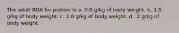 The adult RDA for protein is a. 0.8 g/kg of body weight. b. 1.9 g/kg of body weight. c. 2.0 g/kg of body weight. d. .2 g/kg of body weight.