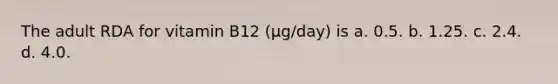 The adult RDA for vitamin B12 (µg/day) is a. 0.5. b. 1.25. c. 2.4. d. 4.0.