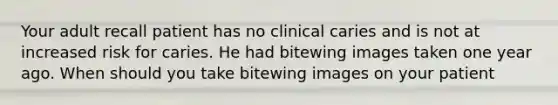 Your adult recall patient has no clinical caries and is not at increased risk for caries. He had bitewing images taken one year ago. When should you take bitewing images on your patient