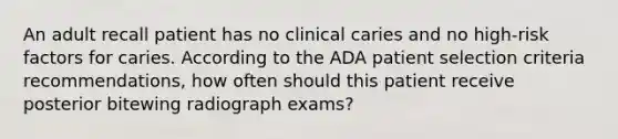 An adult recall patient has no clinical caries and no high-risk factors for caries. According to the ADA patient selection criteria recommendations, how often should this patient receive posterior bitewing radiograph exams?