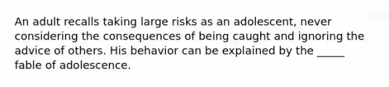 An adult recalls taking large risks as an adolescent, never considering the consequences of being caught and ignoring the advice of others. His behavior can be explained by the _____ fable of adolescence.