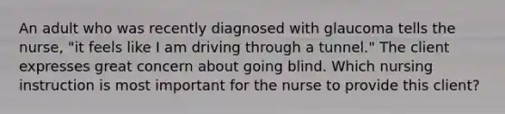 An adult who was recently diagnosed with glaucoma tells the nurse, "it feels like I am driving through a tunnel." The client expresses great concern about going blind. Which nursing instruction is most important for the nurse to provide this client?