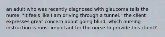 an adult who was recently diagnosed with glaucoma tells the nurse, "it feels like I am driving through a tunnel." the client expresses great concern about going blind. which nursing instruction is most important for the nurse to provide this client?