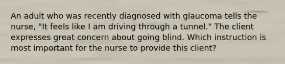 An adult who was recently diagnosed with glaucoma tells the nurse, "It feels like I am driving through a tunnel." The client expresses great concern about going blind. Which instruction is most important for the nurse to provide this client?