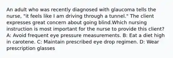 An adult who was recently diagnosed with glaucoma tells the nurse, "it feels like I am driving through a tunnel." The client expresses great concern about going blind.Which nursing instruction is most important for the nurse to provide this client? A: Avoid frequent eye pressure measurements. B: Eat a diet high in carotene. C: Maintain prescribed eye drop regimen. D: Wear prescription glasses