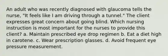 An adult who was recently diagnosed with glaucoma tells the nurse, "It feels like I am driving through a tunnel." The client expresses great concern about going blind. Which nursing instruction is most important for the nurses to provide this client? a. Maintain prescribed eye drop regimen b. Eat a diet high in carotene. c. Wear prescription glasses. d. Avoid frequent eye pressure measurement.