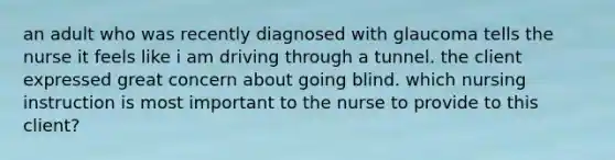 an adult who was recently diagnosed with glaucoma tells the nurse it feels like i am driving through a tunnel. the client expressed great concern about going blind. which nursing instruction is most important to the nurse to provide to this client?