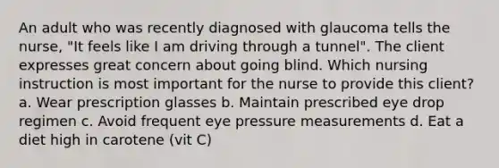 An adult who was recently diagnosed with glaucoma tells the nurse, "It feels like I am driving through a tunnel". The client expresses great concern about going blind. Which nursing instruction is most important for the nurse to provide this client? a. Wear prescription glasses b. Maintain prescribed eye drop regimen c. Avoid frequent eye pressure measurements d. Eat a diet high in carotene (vit C)