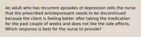 An adult who has recurrent episodes of depression tells the nurse that the prescribed antidepressant needs to be discontinued because the client is feeling better after taking the medication for the past couple of weeks and does not like the side effects. Which response is best for the nurse to provide?