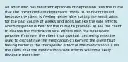 An adult who has recurrent episodes of depression tells the nurse that the prescribed antidepressant needs to be discontinued because the client is feeling better after taking the medication for the past couple of weeks and does not like the side effects. which response is best for the nurse to provide? A) Tell the client to discuss the medication side effects with the healthcare provider B) Inform the client that gradual tampering must be used to discontinue the medication C) Remind the client that feeling better is the therapeutic effect of the medication D) Tell the client that the medication's side effects will most likely dissipate over time