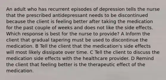 An adult who has recurrent episodes of depression tells the nurse that the prescribed antidepressant needs to be discontinued because the client is feeling better after taking the medication for the past couple of weeks and does not like the side effects. Which response is best for the nurse to provide? A Inform the client that gradual tapering must be used to discontinue the medication. B Tell the client that the medication's side effects will most likely dissipate over time. C Tell the client to discuss the medication side effects with the healthcare provider. D Remind the client that feeling better is the therapeutic effect of the medication.