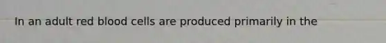 In an adult red blood cells are produced primarily in the