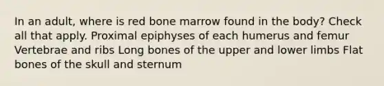 In an adult, where is red bone marrow found in the body? Check all that apply. Proximal epiphyses of each humerus and femur Vertebrae and ribs Long bones of the upper and lower limbs Flat bones of the skull and sternum