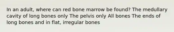 In an adult, where can red bone marrow be found? The medullary cavity of long bones only The pelvis only All bones The ends of long bones and in flat, irregular bones